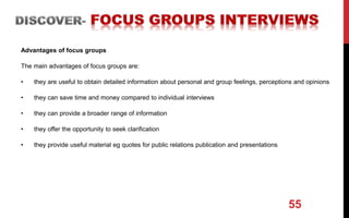 Advantages of focus groups
The main advantages of focus groups are:
• they are useful to obtain detailed information about personal and group feelings, perceptions and opinions
• they can save time and money compared to individual interviews
• they can provide a broader range of information
• they offer the opportunity to seek clarification
• they provide useful material eg quotes for public relations publication and presentations
55
 