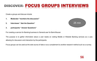 Create a groups and discuss include
1. Moderator “monitors the discussion”
2. Interviewer “ Ask the Question”
3. participants “ Answer Questions”
For creating a service for Banking business to General user for Bank Muscat.
The purpose is to gather information about a user needs on visiting Mobile or Website Banking services as a user,
allowing for discussion and interaction by the participants.
Focus groups can be used as the sole source of data or as a complement to another research method such as a survey.
56
25 min
 