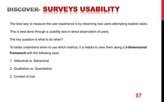 The best way to measure the user experience is by observing real users attempting realistic tasks.
This is best done through a usability test or direct observation of users.
The key question is what to do when?
To better understand when to use which method, it is helpful to view them along a 3-dimensional
framework with the following axes:
1. Attitudinal vs. Behavioral
2. Qualitative vs. Quantitative
3. Context of Use
57
 
