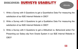 58
1. Write a Survey with 5 Questions to get a Quantitative Data For measuring the
satisfaction of our B2E Internal Website in CBO?
2. Write a Survey with 5 Questions to get a Qualitative Data For measuring the
satisfaction of our B2E Internal Website in CBO?
3. Write a Survey with 5 Questions to get a Attitudinal vs. Behavioral action For
Presenting our Salary slip from Oracle System in our B2E Internal Website in
CBO?
40mnts
 