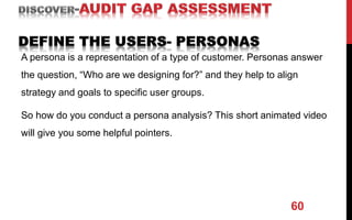 A persona is a representation of a type of customer. Personas answer
the question, “Who are we designing for?” and they help to align
strategy and goals to specific user groups.
So how do you conduct a persona analysis? This short animated video
will give you some helpful pointers.
60
 