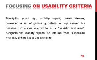 Twenty-five years ago, usability expert, Jakob Nielsen,
developed a set of general guidelines to help answer this
question. Sometimes referred to as a “heuristic evaluation”,
designers and usability experts use lists like these to measure
how easy or hard it is to use a website.
70
 