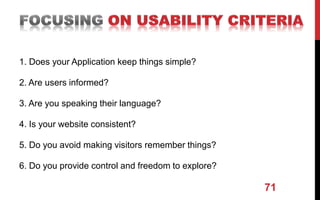 1. Does your Application keep things simple?
2. Are users informed?
3. Are you speaking their language?
4. Is your website consistent?
5. Do you avoid making visitors remember things?
6. Do you provide control and freedom to explore?
71
 