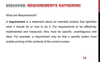 What are Requirements?
A requirement is a statement about an intended product that specifies
what it should do or how to do it. For requirements to be effectively
implemented and measured, they must be specific, unambiguous and
clear. For example, a requirement may be that a specific button must
enable printing of the contents of the current screen.
76
 