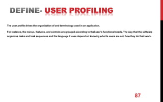 87
The user profile drives the organization of and terminology used in an application.
For instance, the menus, features, and controls are grouped according to that user’s functional needs. The way that the software
organizes tasks and task sequences and the language it uses depend on knowing who its users are and how they do their work.
 
