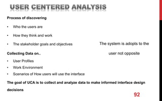 92
The system is adopts to the
user not opposite
Process of discovering
• Who the users are
• How they think and work
• The stakeholder goals and objectives
Collecting Data on..
• User Profiles
• Work Environment
• Scenarios of How users will use the interface
The goal of UCA is to collect and analyze data to make informed interface design
decisions
 