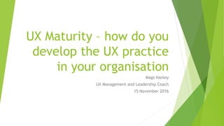 UX Maturity – how do you
develop the UX practice
in your organisation
Mags Hanley
UX Management and Leadership Coach
15 November 2016
 