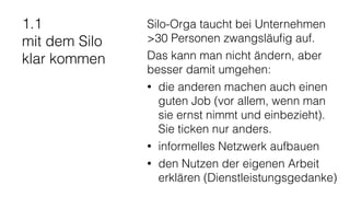 1.1
mit dem Silo
klar kommen
Silo-Orga taucht bei Unternehmen
>30 Personen zwangsläuﬁg auf.
Das kann man nicht ändern, aber
besser damit umgehen:
• die anderen machen auch einen
guten Job (vor allem, wenn man
sie ernst nimmt und einbezieht).
Sie ticken nur anders.
• informelles Netzwerk aufbauen
• den Nutzen der eigenen Arbeit
erklären (Dienstleistungsgedanke)
 