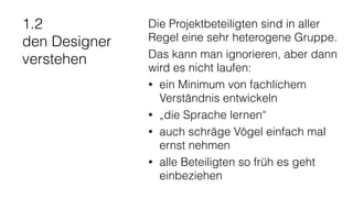 1.2
den Designer
verstehen
Die Projektbeteiligten sind in aller
Regel eine sehr heterogene Gruppe.
Das kann man ignorieren, aber dann
wird es nicht laufen:
• ein Minimum von fachlichem
Verständnis entwickeln
• „die Sprache lernen“
• auch schräge Vögel einfach mal
ernst nehmen
• alle Beteiligten so früh es geht
einbeziehen
 