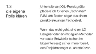 1.3
die eigene
Rolle klären
Unterhalb von XXL-Projektgröße
plädiere ich für einen „fachnahen“
PJM, am Besten sogar aus einem
projekt-relevanten Fachgebiet.
Wenn das nicht geht, sind ein UX
Designer oder ein mit agilen Methoden
vertrauter Entwickler (schon im
Eigeninteresse) sicher immer bereit,
den Projektmanager zu unterstützen.
 