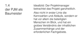 1.4
der PJM als
Baumeister
Idealbild: Der Projektmanager
betrachtet das Projekt ganzheitlich.
Also nicht in erster Linie die
Kennzahlen und Abläufe, sondern er
hat vor allem die beteiligten
Menschen im Blick, und hat ein
grobes Verständnis der inhaltlichen
Zusammenhänge und der
erforderlichen Fachgebiete.
 
