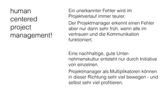 human
centered
project
management!
Ein unerkannter Fehler wird im
Projektverlauf immer teurer.
Der Projektmanager erkennt einen Fehler
aber nur dann sehr früh, wenn alle im
vertrauen und die Kommunikation
funktioniert.
Eine nachhaltige, gute Unter-
nehmenskultur entsteht nur durch Initiative
von einzelnen.
Projektmanager als Multiplikatoren können
in dieser Richtung sehr viel bewegen - und
selbst sehr viel proﬁtieren.
 