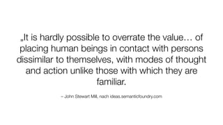 – John Stewart Mill, nach ideas.semanticfoundry.com
„It is hardly possible to overrate the value… of
placing human beings in contact with persons
dissimilar to themselves, with modes of thought
and action unlike those with which they are
familiar.
 