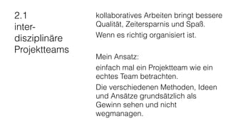 2.1
inter-
disziplinäre
Projektteams
kollaboratives Arbeiten bringt bessere
Qualität, Zeitersparnis und Spaß.
Wenn es richtig organisiert ist.
Mein Ansatz:
einfach mal ein Projektteam wie ein
echtes Team betrachten.
Die verschiedenen Methoden, Ideen
und Ansätze grundsätzlich als
Gewinn sehen und nicht
wegmanagen.
 