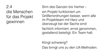 2.4
die Menschen
für das Projekt
gewinnen
Sinn des Ganzen bis hierher -
ein Projekt funktioniert um
Größenordnungen besser, wenn alle
im Projektteam mit Herz und
überzeugt bei der Sache sind:
fachlich informiert, ernst genommen,
gestaltend beteiligt. Ein Team halt.
Klingt schwierig?
Das bringt uns zu den UX-Methoden.
 