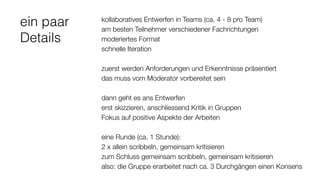 ein paar
Details
kollaboratives Entwerfen in Teams (ca. 4 - 8 pro Team)
am besten Teilnehmer verschiedener Fachrichtungen
moderiertes Format
schnelle Iteration
zuerst werden Anforderungen und Erkenntnisse präsentiert
das muss vom Moderator vorbereitet sein
dann geht es ans Entwerfen
erst skizzieren, anschliessend Kritik in Gruppen
Fokus auf positive Aspekte der Arbeiten
eine Runde (ca. 1 Stunde):
2 x allein scribbeln, gemeinsam kritisieren
zum Schluss gemeinsam scribbeln, gemeinsam kritisieren
also: die Gruppe erarbeitet nach ca. 3 Durchgängen einen Konsens
 