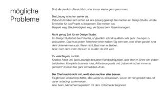 mögliche
Probleme
Sind alle ziemlich offensichtlich, aber immer wieder gern genommen:
Die Lösung ist schon vorher da. 
PM und UX haben sich schon auf eine Lösung geeinigt. Sie machen ein Design Studio, um die
Entwickler für das Projekt zu begeistern. Die merken das.  
Respekt weg, Glaubwürdigkeit weg, viel Spass beim Projektmanagen!
Nicht genug Zeit für ein Design Studio. 
Ein Design Studio hat das Potential, unglaublich schnell qualitativ sehr gute Lösungen zu
produzieren. Das muss jedem Teilnehmer einen halben Tag wert sein, oder einen ganzen. Und
dem Unternehmen auch. Wenn nicht, lässt man es bleiben.
Aber: nach dem ersten Versuch ist es allen die Zeit wert.
Zu viele Regeln, zu früh. 
Kreative Arbeit und gute Lösungen brauchen Randbedingungen, aber eher im Sinne von groben
Leitplanken. Komplette business rules, Anforderungssets und „haben wir schon immer so
gemacht“ drücken hier ganz schnell die Luft ab.
Der Chef macht nicht mit, weiß aber nachher alles besser. 
Es gibt kein wirksameres Mittel, alles wieder zu einzureissen, wovon ich hier geredet habe. Ist
daher unbedingt zu vermeiden.  
Also: beim „Menschen begeistern“ mit dem Entscheider beginnen!
 