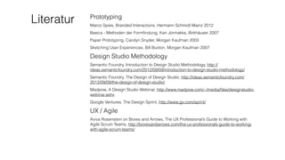 Literatur Prototyping
Marco Spies, Branded Interactions, Hermann Schmidt Mainz 2012
Basics - Methoden der Formﬁndung, Kari Jormakka, Birkhäuser 2007
Paper Prototyping, Carolyn Snyder, Morgan Kaufman 2003
Sketching User Experiences, Bill Buxton, Morgan Kaufman 2007
Design Studio Methodology
Semantic Foundry, Introduction to Design Studio Methodology, http://
ideas.semanticfoundry.com/2012/09/09/introduction-to-design-studio-methodology/
Semantic Foundry, The Design of Design Studio, http://ideas.semanticfoundry.com/
2012/09/09/the-design-of-design-studio/
Madpow, A Design Studio Webinar, http://www.madpow.com/~/media/ﬁles/designstudio-
webinar.ashx
Google Ventures, The Design Sprint, http://www.gv.com/sprint/
UX / Agile
Aviva Rosenstein on Boxes and Arrows, The UX Professional’s Guide to Working with
Agile Scrum Teams, http://boxesandarrows.com/the-ux-professionals-guide-to-working-
with-agile-scrum-teams/
 