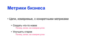 Метрики бизнеса
• Цели, измеримые, с конкретными метриками
• Создать что-то новое
• Улучшить старое
Почему, зачем, как измерим успех
Почему, зачем, как измерим успех
 