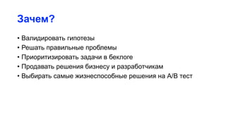 Зачем?
• Валидировать гипотезы
• Решать правильные проблемы
• Приоритизировать задачи в беклоге
• Продавать решения бизнесу и разработчикам
• Выбирать самые жизнеспособные решения на А/B тест
 