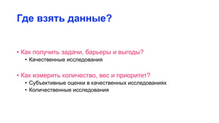 Где взять данные?
• Как получить задачи, барьеры и выгоды?
• Качественные исследования
• Как измерить количество, вес и приоритет?
• Субъективные оценки в качественных исследованиях
• Количественные исследования
 