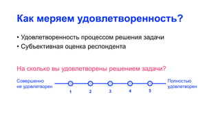 Как меряем удовлетворенность?
• Удовлетворенность процессом решения задачи
• Субъективная оценка респондента
На сколько вы удовлетворены решением задачи?
Совершенно
не удовлетворен
Полностью
удовлетворен
1 2 3 4 5
 