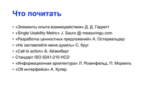 Что почитать
• «Элементы опыта взаимодействия» Д. Д. Гарретт
• «Single Usability Metric» J. Sauro @ measuringu.com
• «Разработка ценностных предложений» А. Остервальдер
• «Не заставляйте меня думать» С. Круг
• «Call to action» Б. Айзенберг
• Стандарт ISO 9241-210 HCD
• «Информационная архитектура» Л. Розенфельд, П. Морвиль
• «Об интерфейсе» А. Купер
 