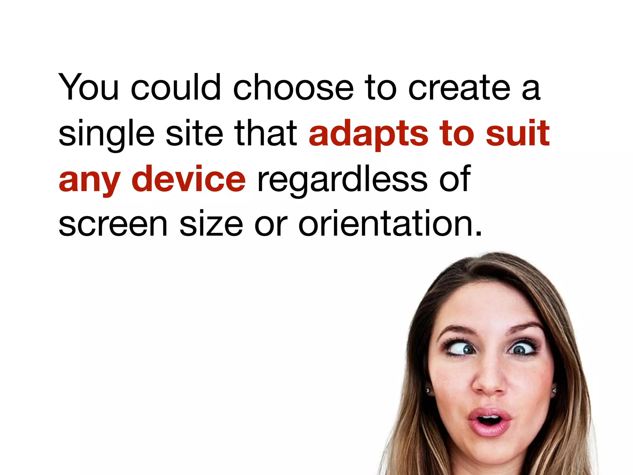 You could choose to create a
single site that adapts to suit
any device regardless of
screen size or orientation.
 