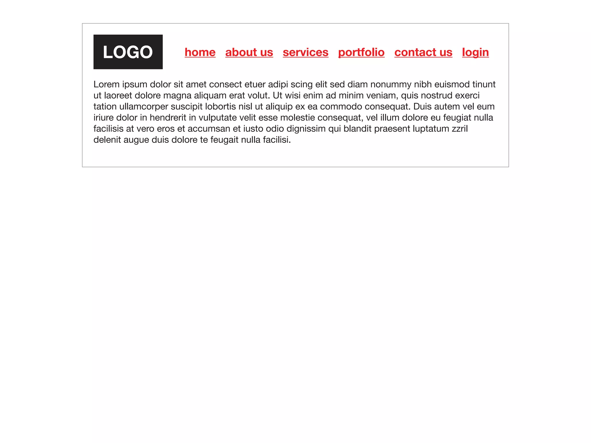 home about us services portfolio contact us login
Lorem ipsum dolor sit amet consect etuer adipi scing elit sed diam nonummy nibh euismod tinunt
ut laoreet dolore magna aliquam erat volut. Ut wisi enim ad minim veniam, quis nostrud exerci
tation ullamcorper suscipit lobortis nisl ut aliquip ex ea commodo consequat. Duis autem vel eum
iriure dolor in hendrerit in vulputate velit esse molestie consequat, vel illum dolore eu feugiat nulla
facilisis at vero eros et accumsan et iusto odio dignissim qui blandit praesent luptatum zzril
delenit augue duis dolore te feugait nulla facilisi.
 
