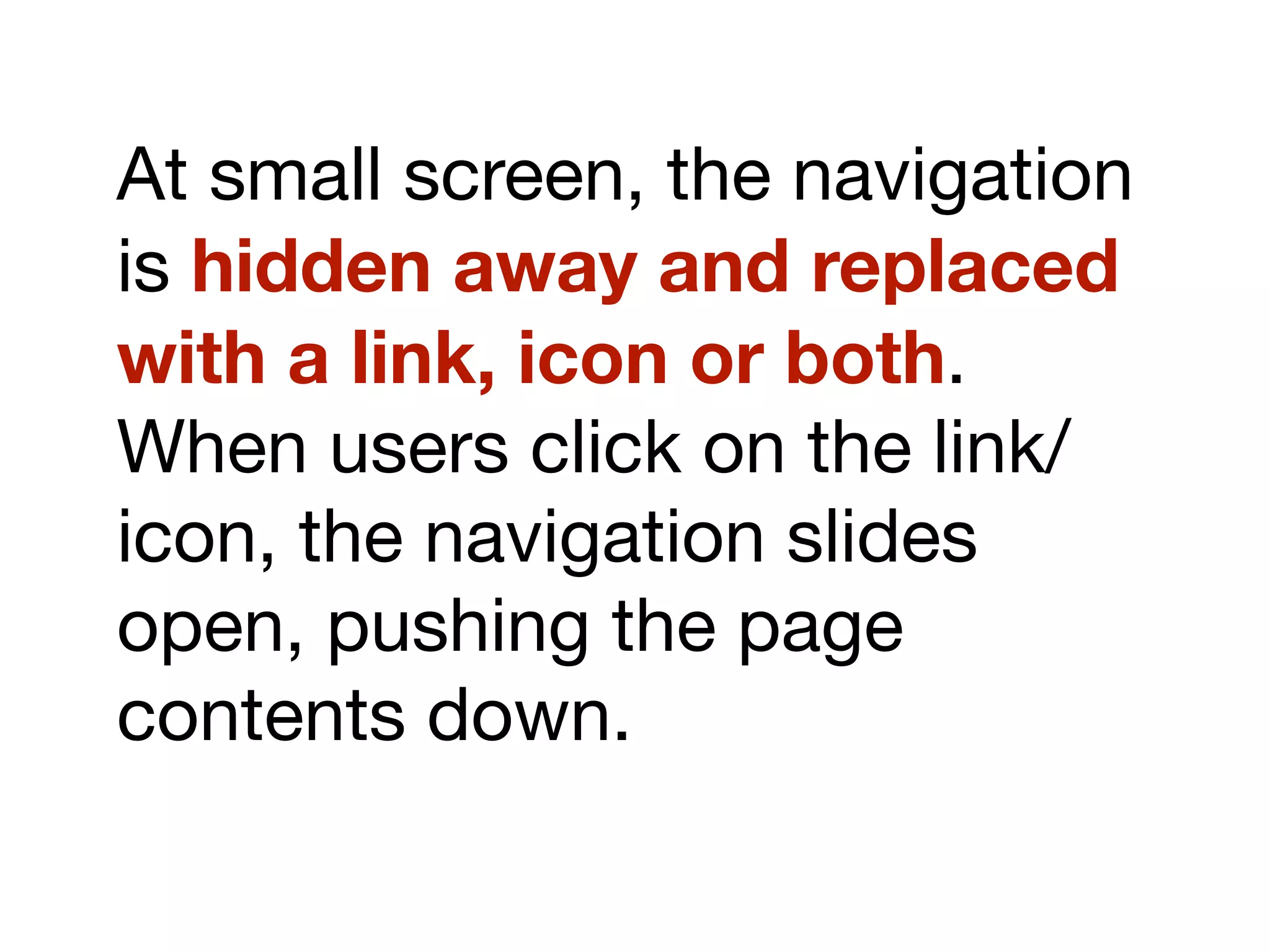 At small screen, the navigation
is hidden away and replaced
with a link, icon or both.
When users click on the link/
icon, the navigation slides
open, pushing the page
contents down.
 