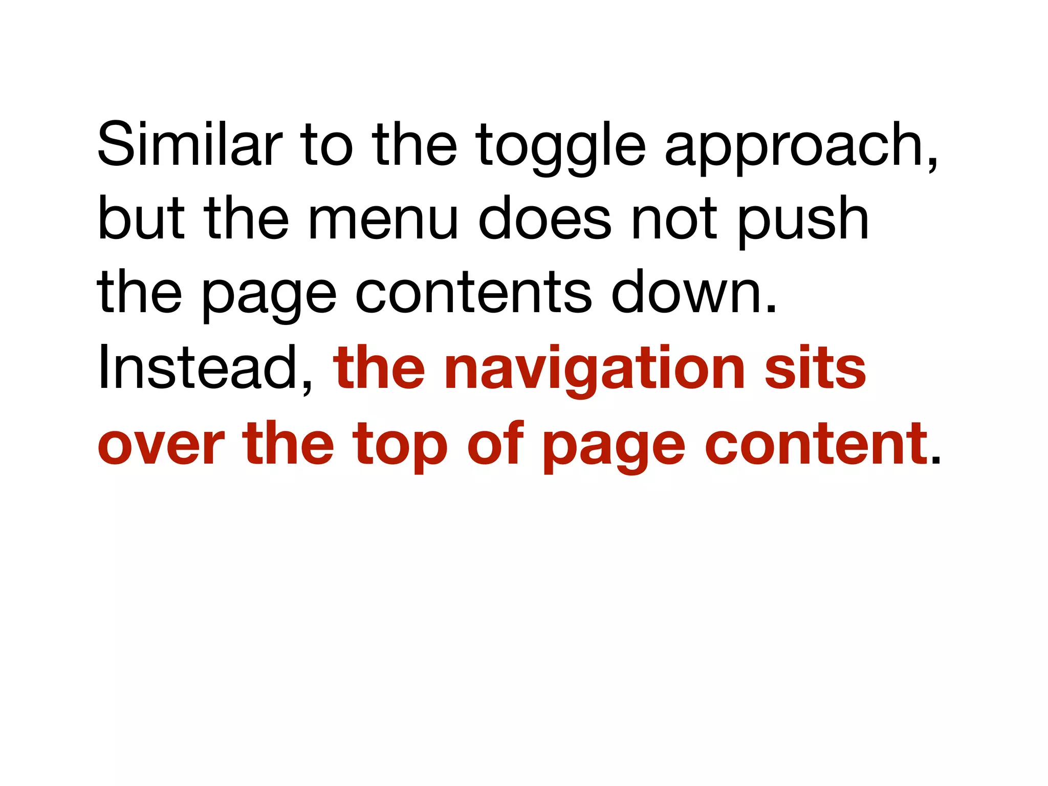 Similar to the toggle approach,
but the menu does not push
the page contents down.
Instead, the navigation sits
over the top of page content.
 