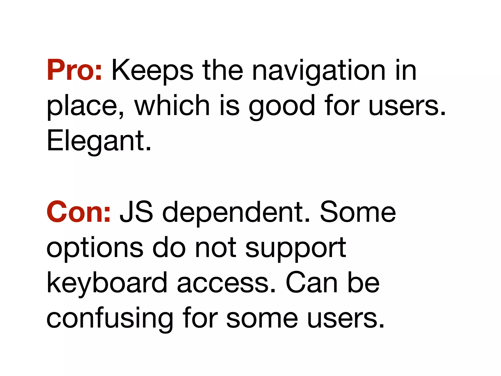 Pro: Keeps the navigation in
place, which is good for users.
Elegant.
Con: JS dependent. Some
options do not support
keyboard access. Can be
confusing for some users.
 