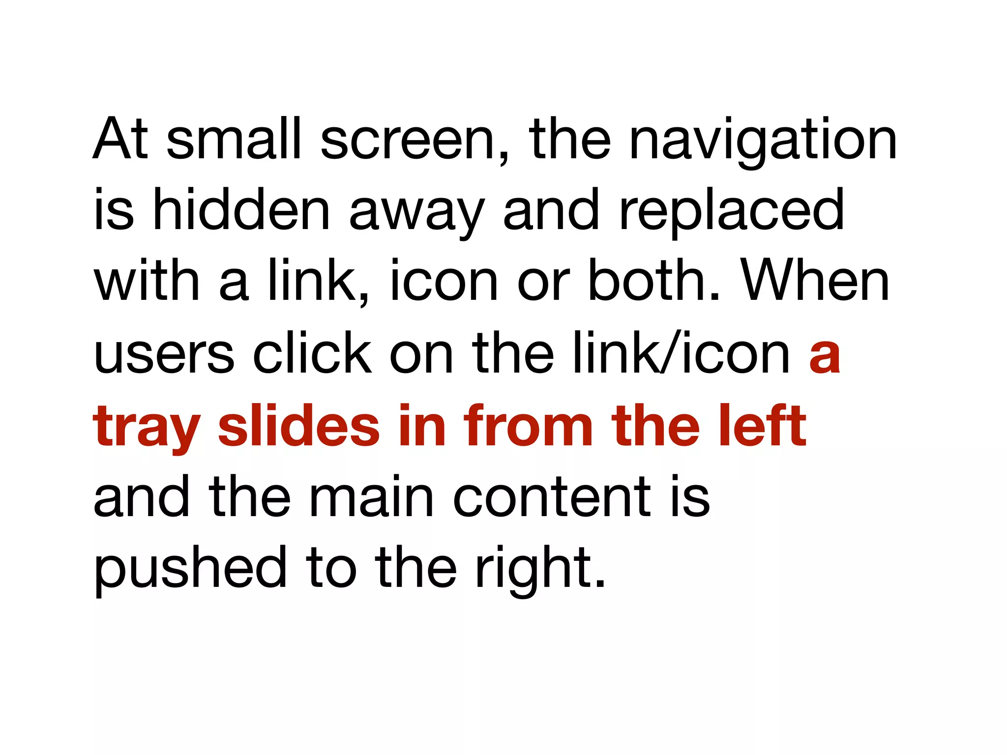 At small screen, the navigation
is hidden away and replaced
with a link, icon or both. When
users click on the link/icon a
tray slides in from the left
and the main content is
pushed to the right.
 