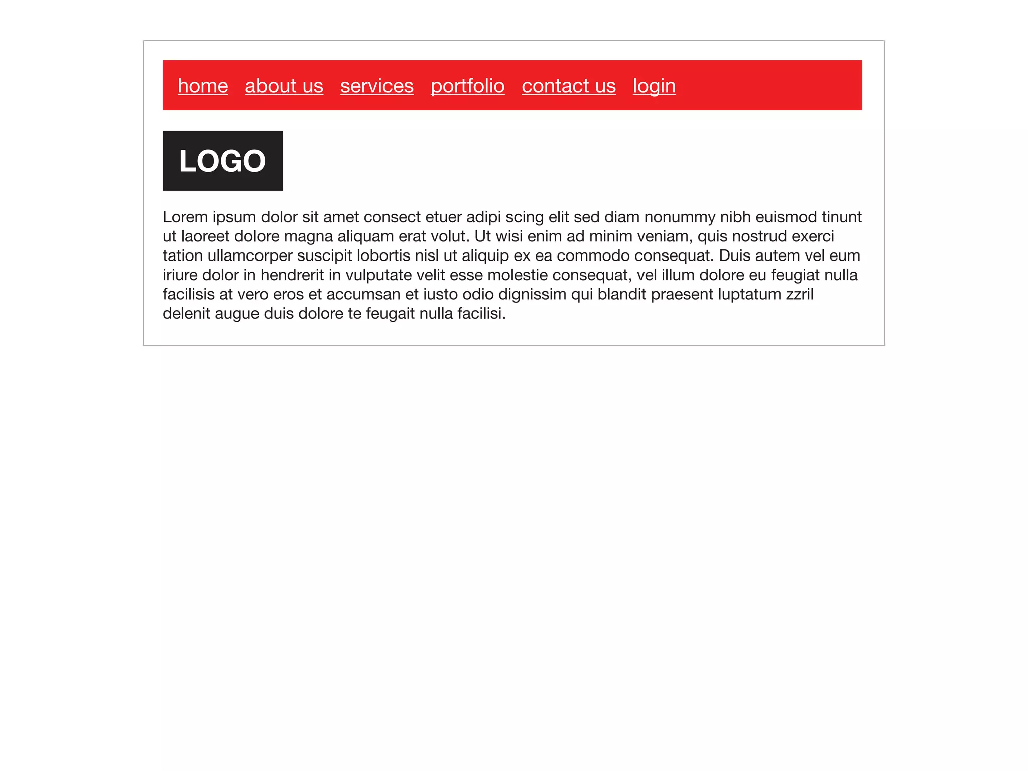 home about us services portfolio contact us login
Lorem ipsum dolor sit amet consect etuer adipi scing elit sed diam nonummy nibh euismod tinunt
ut laoreet dolore magna aliquam erat volut. Ut wisi enim ad minim veniam, quis nostrud exerci
tation ullamcorper suscipit lobortis nisl ut aliquip ex ea commodo consequat. Duis autem vel eum
iriure dolor in hendrerit in vulputate velit esse molestie consequat, vel illum dolore eu feugiat nulla
facilisis at vero eros et accumsan et iusto odio dignissim qui blandit praesent luptatum zzril
delenit augue duis dolore te feugait nulla facilisi.
 