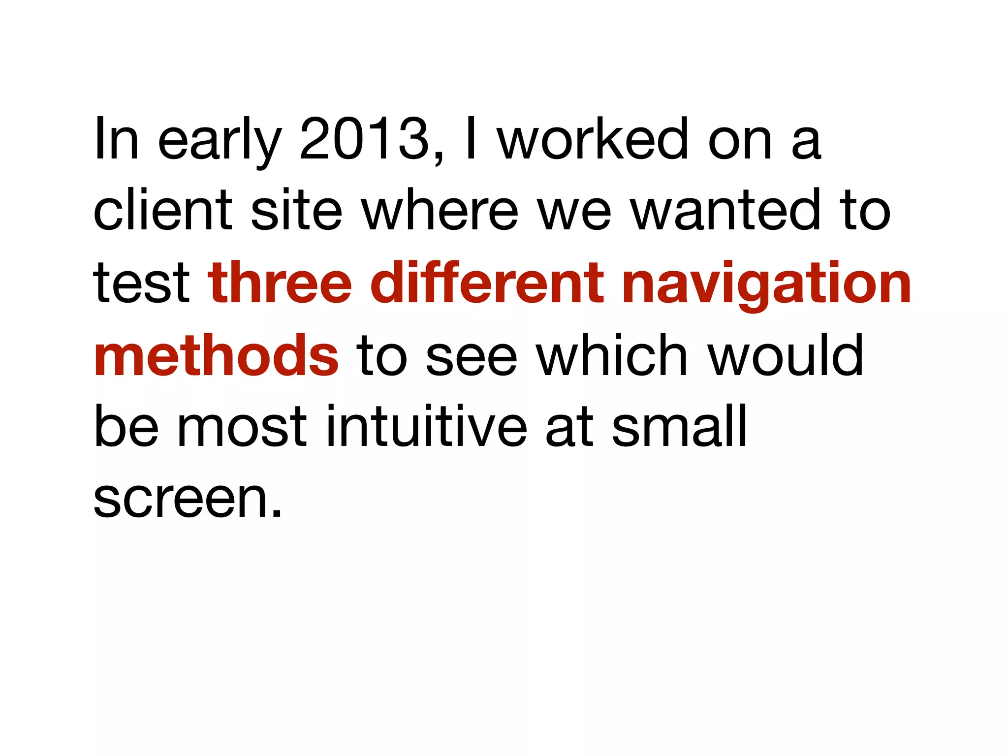 In early 2013, I worked on a
client site where we wanted to
test three different navigation
methods to see which would
be most intuitive at small
screen.
 