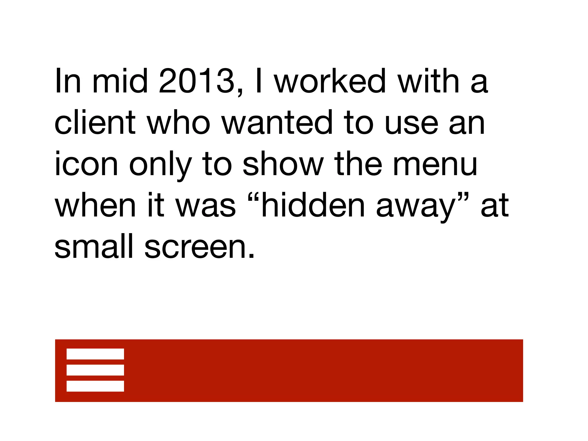 In mid 2013, I worked with a
client who wanted to use an
icon only to show the menu
when it was “hidden away” at
small screen.
 