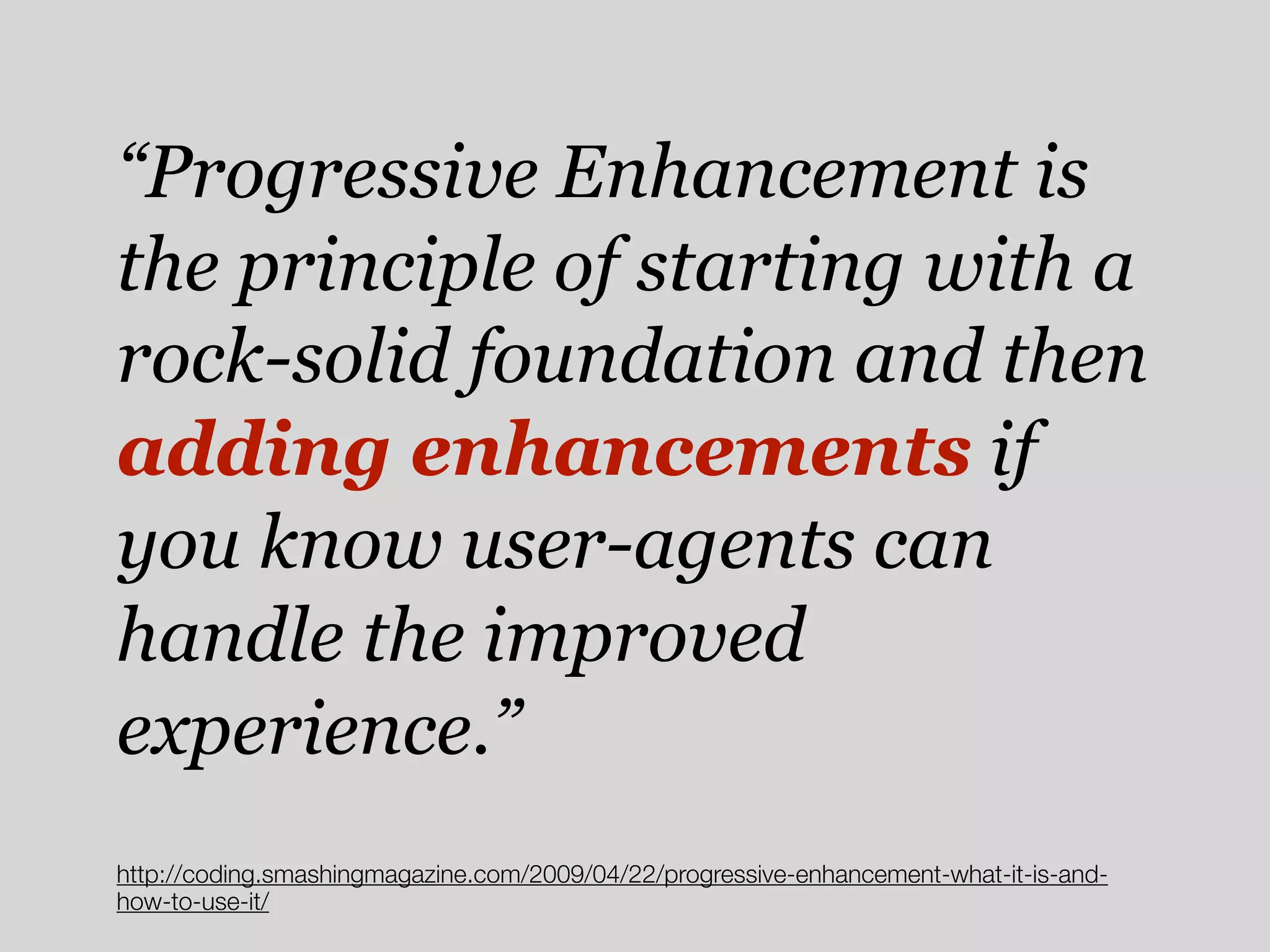 “Progressive Enhancement is
the principle of starting with a
rock-solid foundation and then
adding enhancements if
you know user-agents can
handle the improved
experience.”
http://coding.smashingmagazine.com/2009/04/22/progressive-enhancement-what-it-is-and-
how-to-use-it/
 