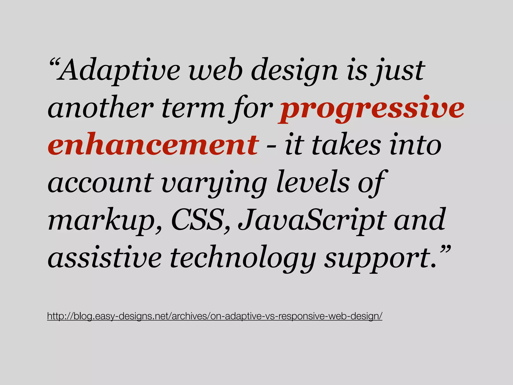 “Adaptive web design is just
another term for progressive
enhancement - it takes into
account varying levels of
markup, CSS, JavaScript and
assistive technology support.”
http://blog.easy-designs.net/archives/on-adaptive-vs-responsive-web-design/
 