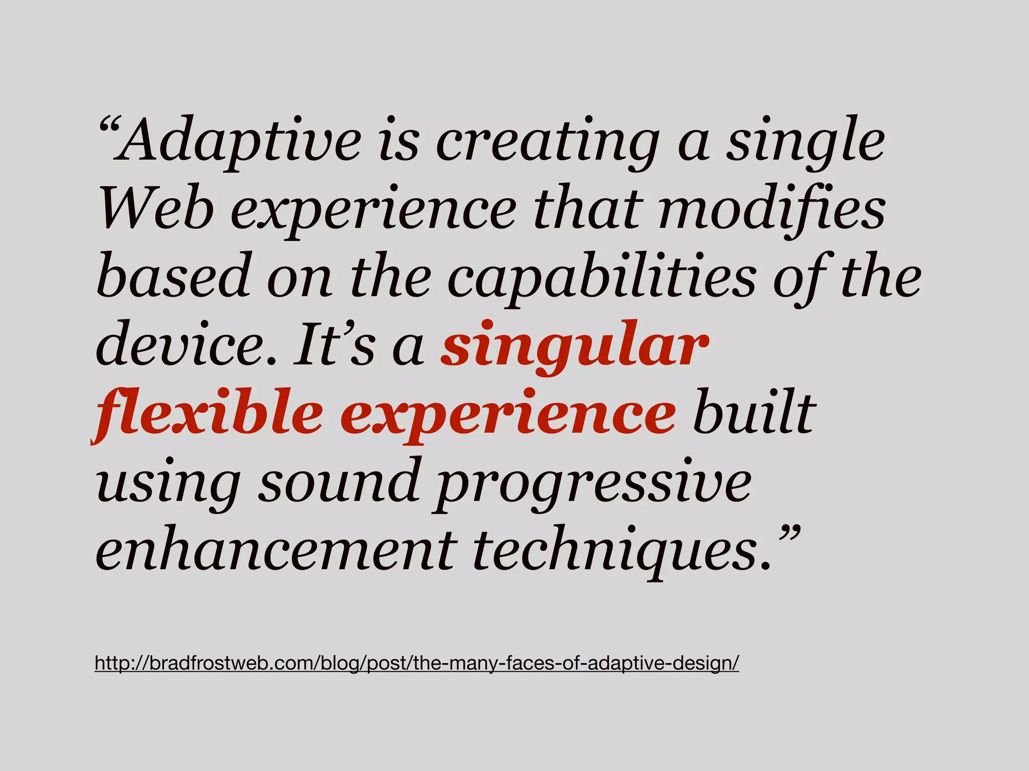 “Adaptive is creating a single
Web experience that modifies
based on the capabilities of the
device. It’s a singular
flexible experience built
using sound progressive
enhancement techniques.”
http://bradfrostweb.com/blog/post/the-many-faces-of-adaptive-design/
 