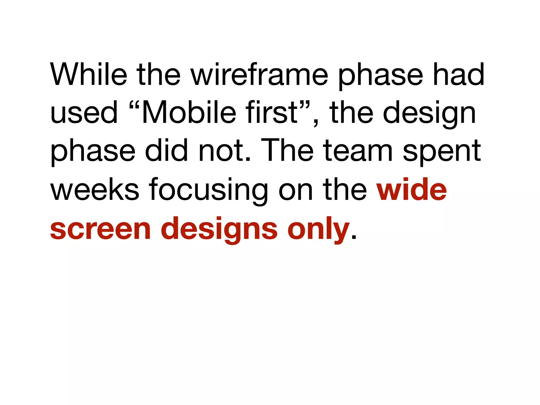 While the wireframe phase had
used “Mobile ﬁrst”, the design
phase did not. The team spent
weeks focusing on the wide
screen designs only.
 