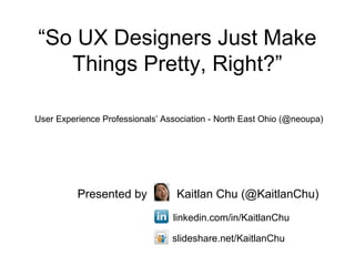 “So UX Designers Just Make
   Things Pretty, Right?”

User Experience Professionals’ Association - North East Ohio (@neoupa)




          Presented by            Kaitlan Chu (@KaitlanChu)
                                 linkedin.com/in/KaitlanChu

                                 slideshare.net/KaitlanChu
 