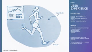 *Vijay Kumar – 101 Design Methods
SOBRE
USER
EXPERIENCE
Entrevistas e pesquisas de campo
Imersão e shadow
Services safaris
Wireflows e fluxos
Jornadas
Entender bem o usuário e o
contexto
Definir claramente objetivos e
métricas
Construir colaborativamente
Conceitos fortes
Produção
Projetar contextos para uma
experiência sem atritos [o máximo
possível].
“A melhor experiência é a invisível,
a que parece natural.”
 