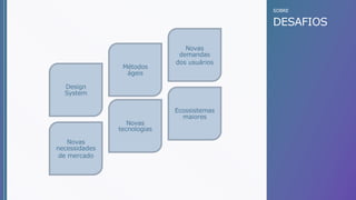 SOBRE
DESAFIOS
Design
System
Métodos
ágeis
Novas
tecnologias
Novas
demandas
dos usuários
Ecossistemas
maiores
Novas
necessidades
de mercado
 