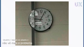 Usuário / equipe se adapta e
não vê mais o problema
 