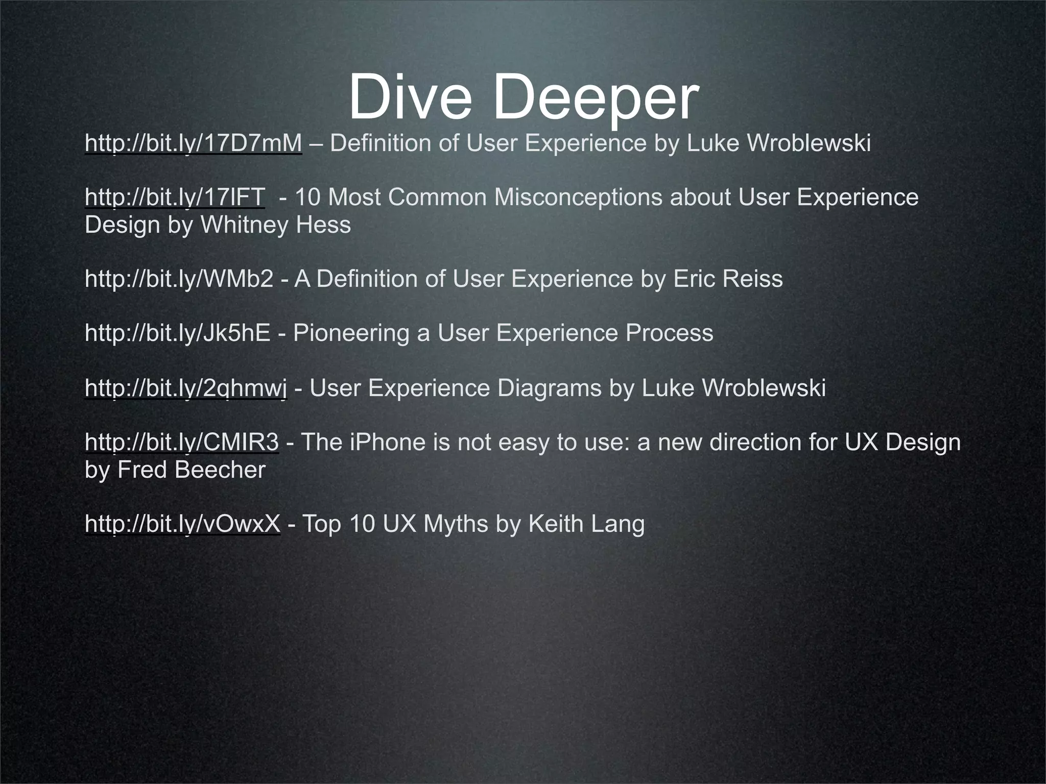 Dive Deeper
http://bit.ly/17D7mM – Definition of User Experience by Luke Wroblewski

http://bit.ly/17lFT - 10 Most Common Misconceptions about User Experience
Design by Whitney Hess

http://bit.ly/WMb2 - A Definition of User Experience by Eric Reiss

http://bit.ly/Jk5hE - Pioneering a User Experience Process

http://bit.ly/2qhmwj - User Experience Diagrams by Luke Wroblewski

http://bit.ly/CMIR3 - The iPhone is not easy to use: a new direction for UX Design
by Fred Beecher

http://bit.ly/vOwxX - Top 10 UX Myths by Keith Lang
 