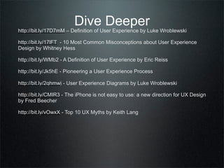 Dive Deeper
http://bit.ly/17D7mM – Definition of User Experience by Luke Wroblewski

http://bit.ly/17lFT - 10 Most Common Misconceptions about User Experience
Design by Whitney Hess

http://bit.ly/WMb2 - A Definition of User Experience by Eric Reiss

http://bit.ly/Jk5hE - Pioneering a User Experience Process

http://bit.ly/2qhmwj - User Experience Diagrams by Luke Wroblewski

http://bit.ly/CMIR3 - The iPhone is not easy to use: a new direction for UX Design
by Fred Beecher

http://bit.ly/vOwxX - Top 10 UX Myths by Keith Lang
 