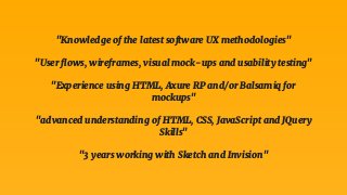 "Knowledge of the latest software UX methodologies"
"User ﬂows, wireframes, visual mock-ups and usability testing"
"Experience using HTML, Axure RP and/or Balsamiq for
mockups"
"advanced understanding of HTML, CSS, JavaScript and JQuery
Skills"
"3 years working with Sketch and Invision"
 