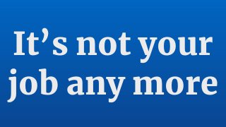 It’s not your
job any more
 