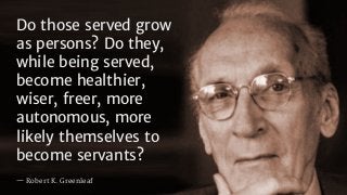 Do those served grow
as persons? Do they,
while being served,
become healthier,
wiser, freer, more
autonomous, more
likely themselves to
become servants?
— Robert K. Greenleaf
 