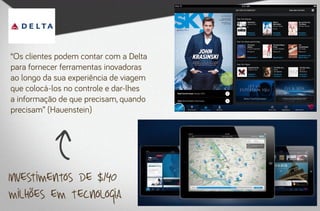 “Os clientes podem contar com a Delta
para fornecer ferramentas inovadoras
ao longo da sua experiência de viagem
que colocá-los no controle e dar-lhes
a informação de que precisam, quando
precisam” (Hauenstein)




Investimentos de $140
milhões em tecnologia
 